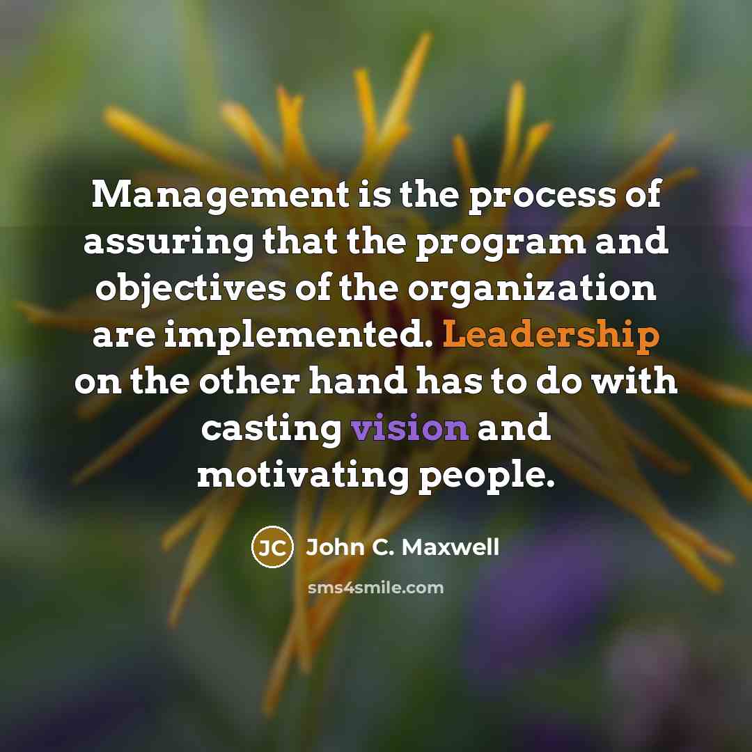 “Management is the process of assuring that the program and objectives of the organization are implemented. Leadership on the other hand has to do with casting vision and motivating people.” quote by John C. Maxwell