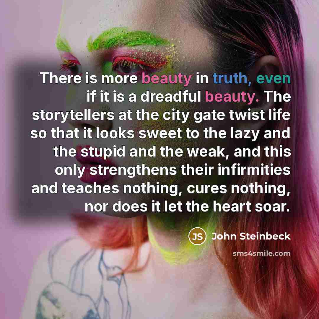 “There is more beauty in truth, even if it is a dreadful beauty. The storytellers at the city gate twist life so that it looks sweet to the lazy and the stupid and the weak, and this only strengthens their infirmities and teaches nothing, cures nothing, nor does it let the heart soar.” quote by John Steinbeck