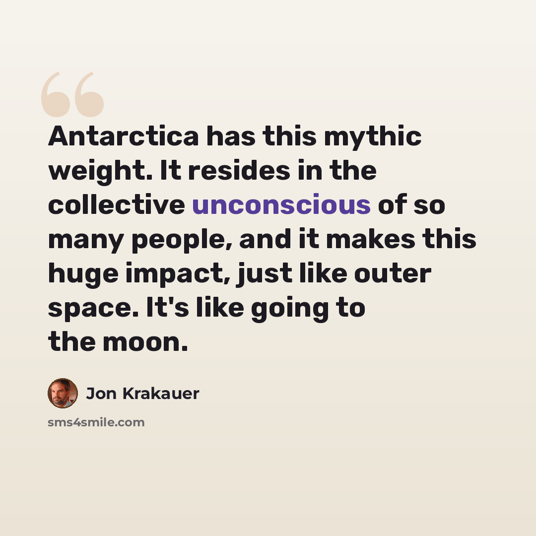 “Antarctica has this mythic weight. It resides in the collective unconscious of so many people, and it makes this huge impact, just like outer space. It's like going to the moon.” quote by Jon Krakauer
