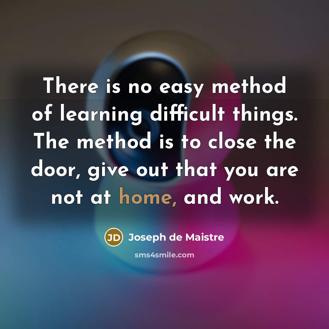 “There is no easy method of learning difficult things. The method is to close the door, give out that you are not at home, and work.” quote by Joseph de Maistre