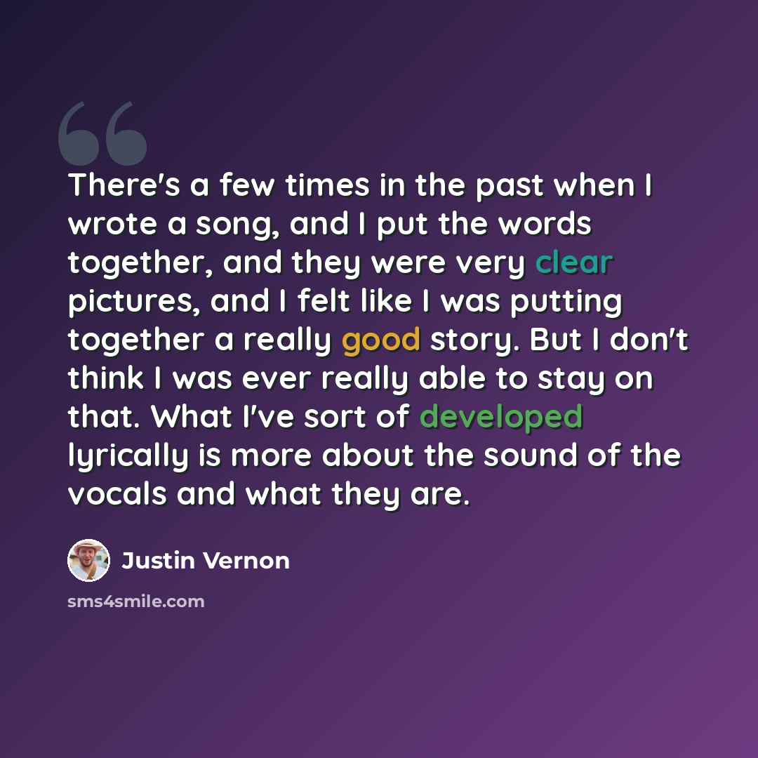 “There's a few times in the past when I wrote a song, and I put the words together, and they were very clear pictures, and I felt like I was putting together a really good story. But I don't think I was ever really able to stay on that. What I've sort of developed lyrically is more about the sound…” quote by Justin Vernon