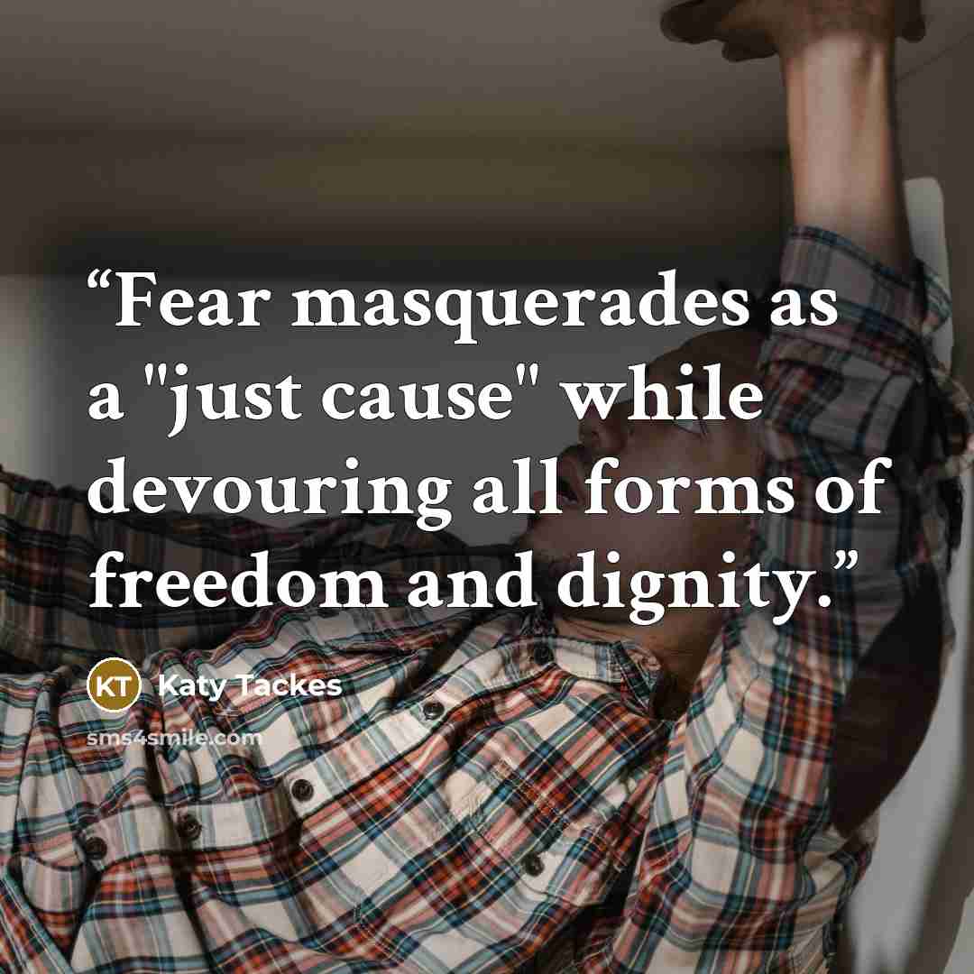 “Fear masquerades as a "just cause" while devouring all forms of freedom and dignity.” quote by Katy Tackes