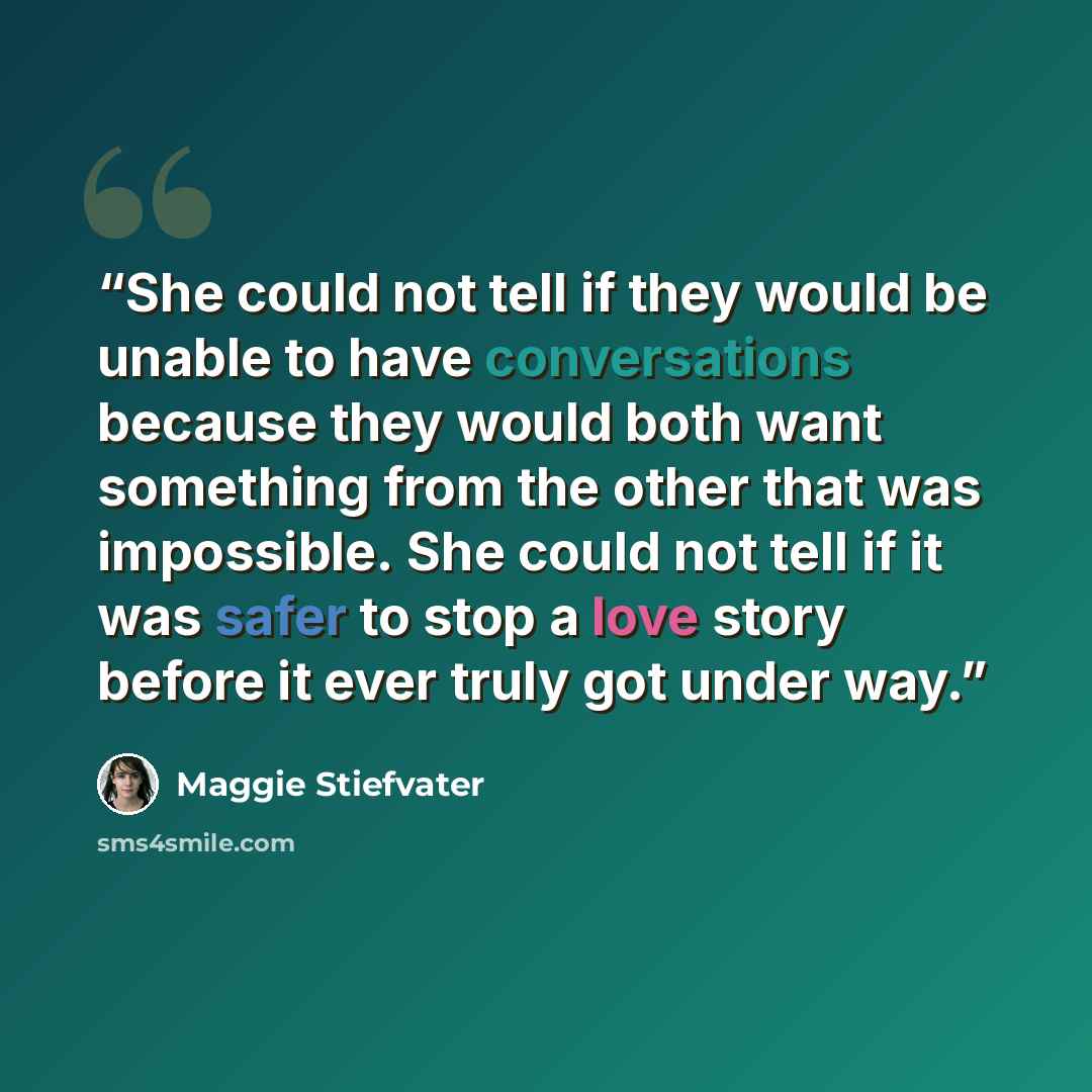 “She could not tell if they would be unable to have conversations because they would both want something from the other that was impossible. She could not tell if it was safer to stop a love story before it ever truly got under way.” quote by Maggie Stiefvater