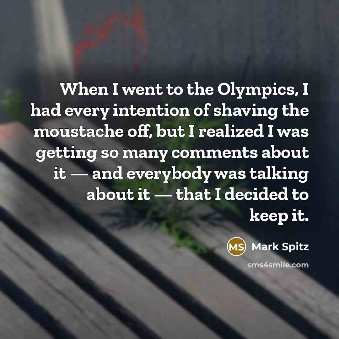 “When I went to the Olympics, I had every intention of shaving the moustache off, but I realized I was getting so many comments about it — and everybody was talking about it — that I decided to keep it.” quote by Mark Spitz