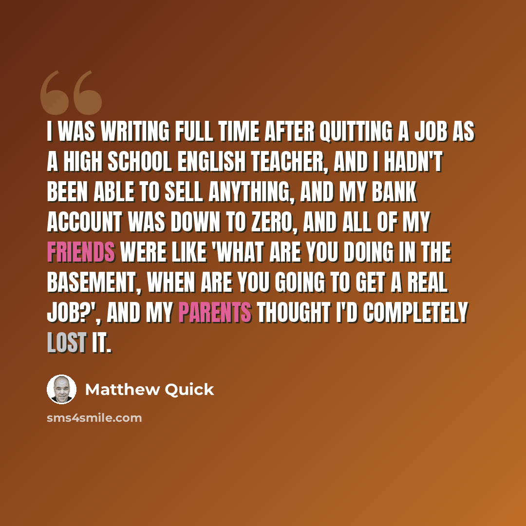 “I was writing full time after quitting a job as a high school English teacher, and I hadn't been able to sell anything, and my bank account was down to zero, and all of my friends were like 'What are you doing in the basement, when are you going to get a real job?', and my parents thought I'd…” quote by Matthew Quick