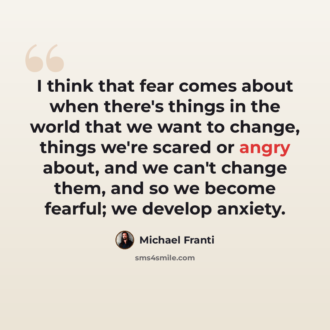 “I think that fear comes about when there's things in the world that we want to change, things we're scared or angry about, and we can't change them, and so we become fearful; we develop anxiety.” quote by Michael Franti