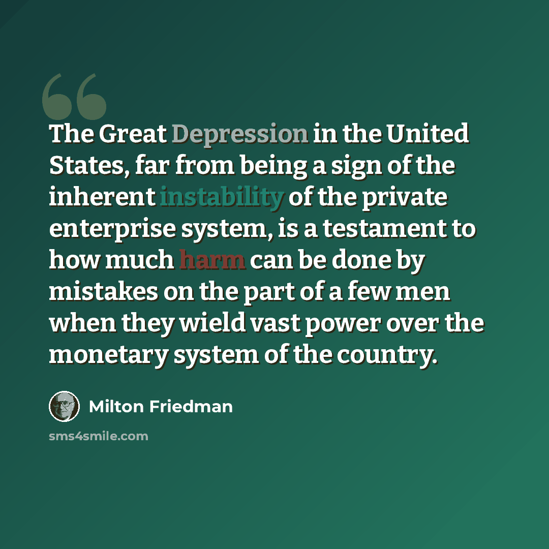 “The Great Depression in the United States, far from being a sign of the inherent instability of the private enterprise system, is a testament to how much harm can be done by mistakes on the part of a few men when they wield vast power over the monetary system of the country.” quote by Milton Friedman