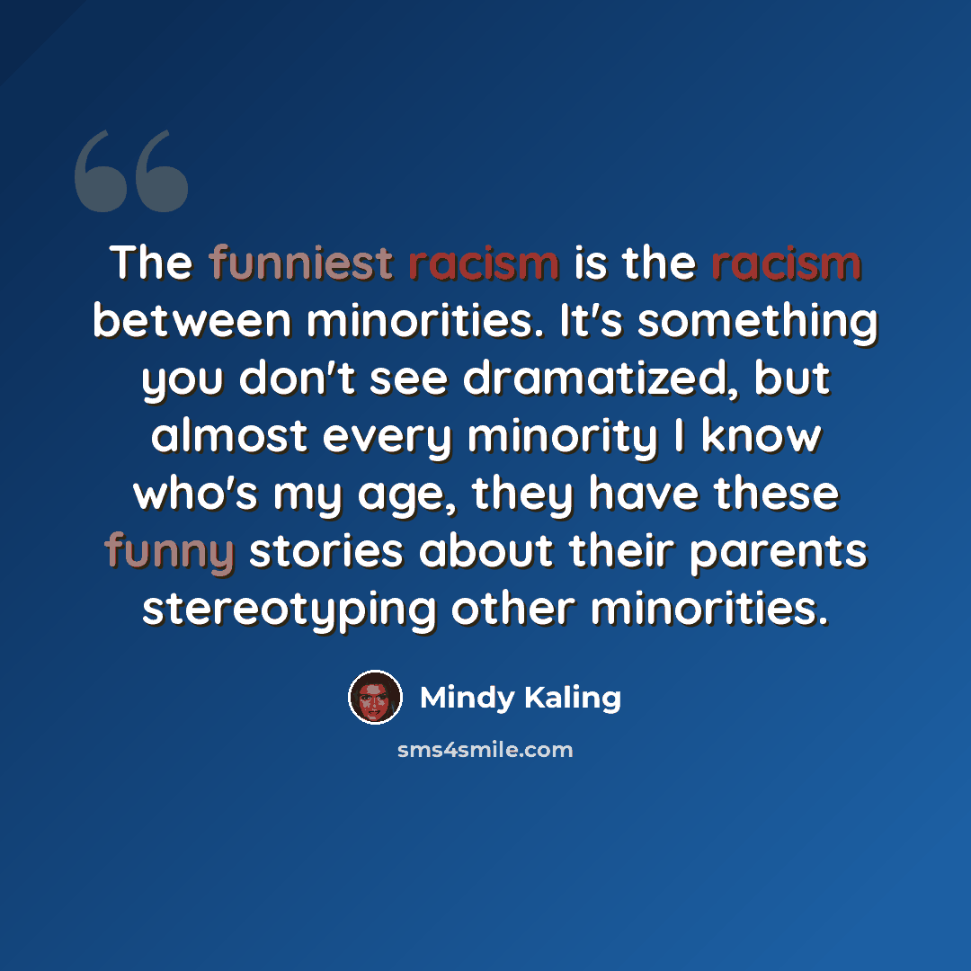“The funniest racism is the racism between minorities. It's something you don't see dramatized, but almost every minority I know who's my age, they have these funny stories about their parents stereotyping other minorities.” quote by Mindy Kaling