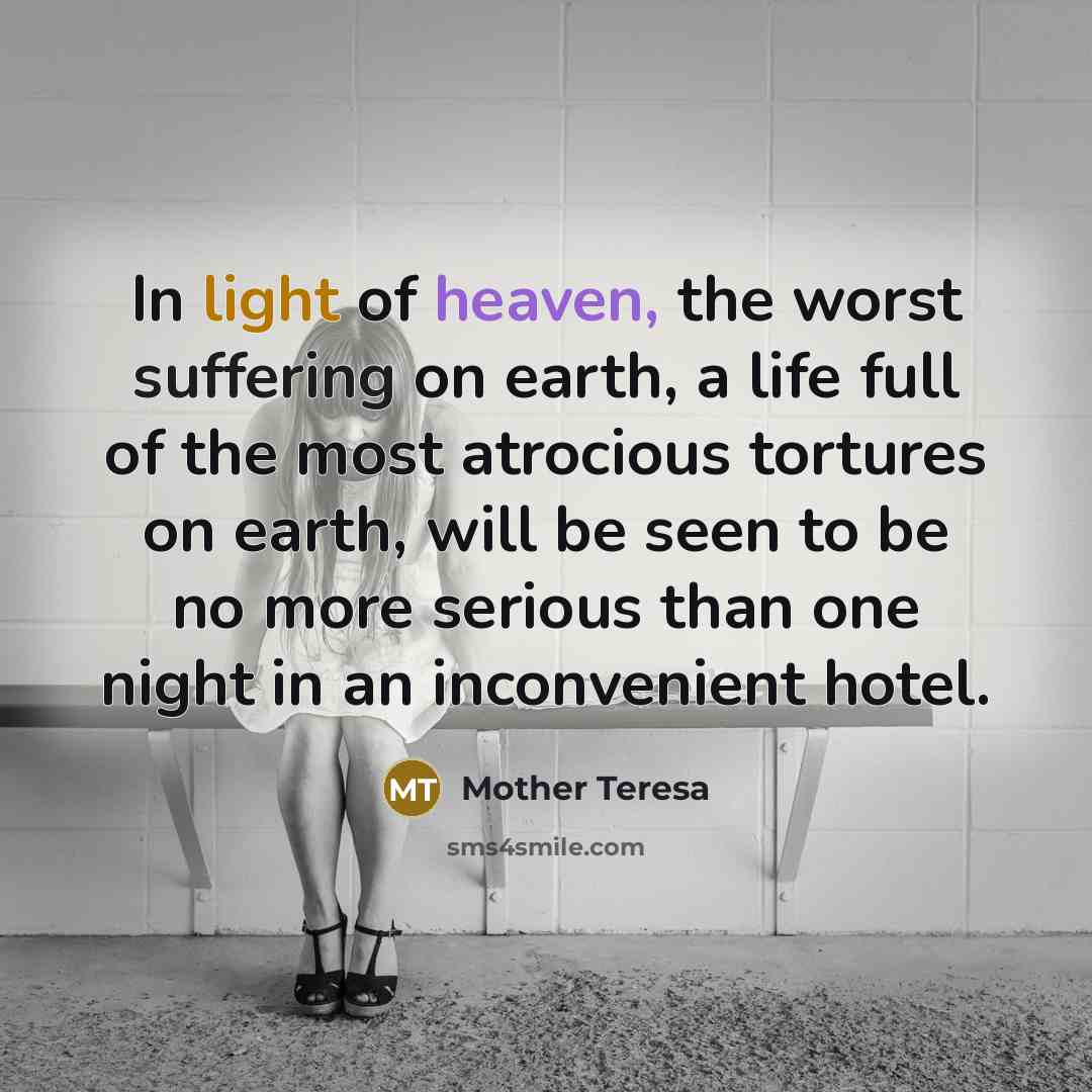 “In light of heaven, the worst suffering on earth, a life full of the most atrocious tortures on earth, will be seen to be no more serious than one night in an inconvenient hotel.” quote by Mother Teresa