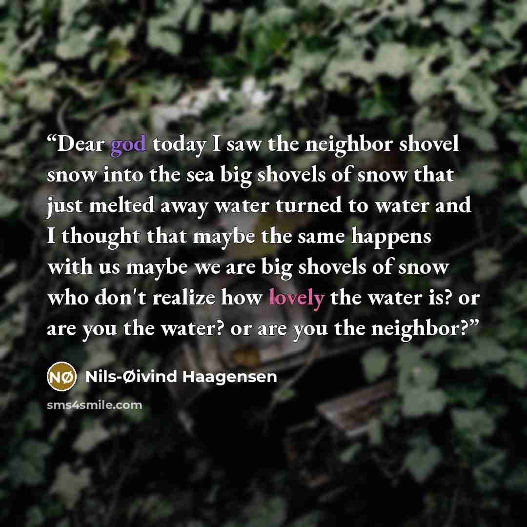 “Dear god today I saw the neighbor shovel snow into the sea big shovels of snow that just melted away water turned to water and I thought that maybe the same happens with us maybe we are big shovels of snow who don't realize how lovely the water is? or are you the water? or are you the neighbor?” quote by Nils-Øivind Haagensen