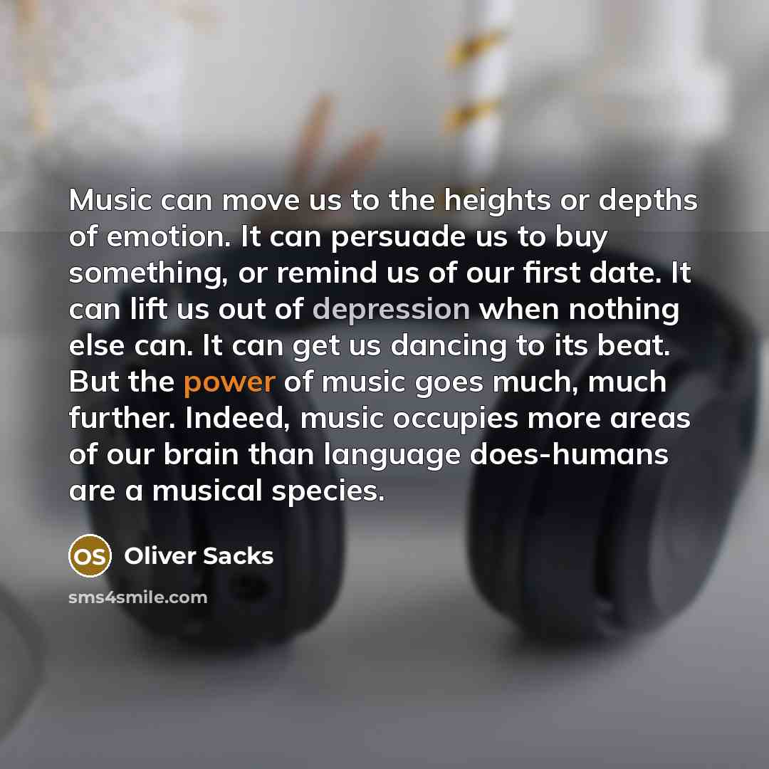 “Music can move us to the heights or depths of emotion. It can persuade us to buy something, or remind us of our first date. It can lift us out of depression when nothing else can. It can get us dancing to its beat. But the power of music goes much, much further. Indeed, music occupies more areas…” quote by Oliver Sacks