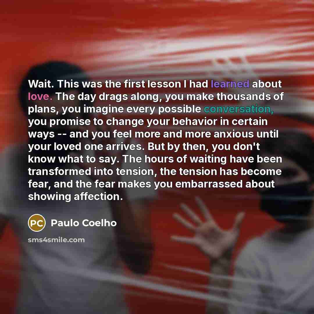 “Wait. This was the first lesson I had learned about love. The day drags along, you make thousands of plans, you imagine every possible conversation, you promise to change your behavior in certain ways -- and you feel more and more anxious until your loved one arrives. But by then, you don't know…” quote by Paulo Coelho