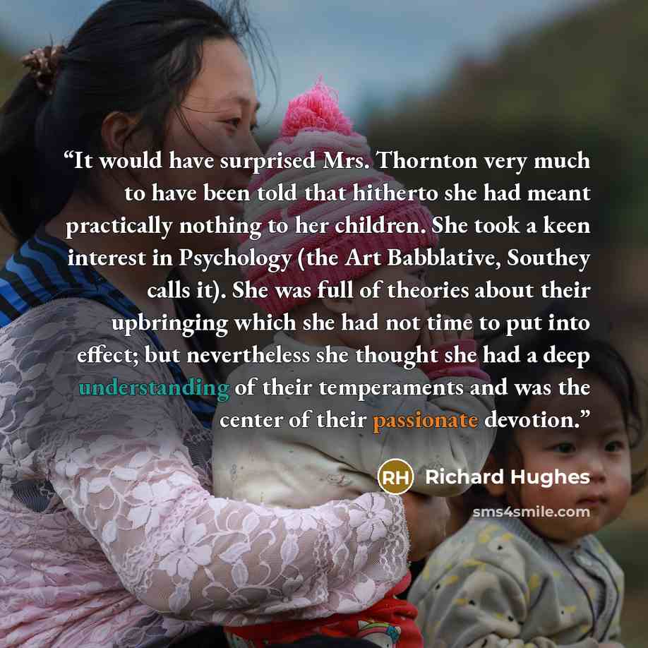 “It would have surprised Mrs. Thornton very much to have been told that hitherto she had meant practically nothing to her children. She took a keen interest in Psychology (the Art Babblative, Southey calls it). She was full of theories about their upbringing which she had not time to put into…” quote by Richard Hughes