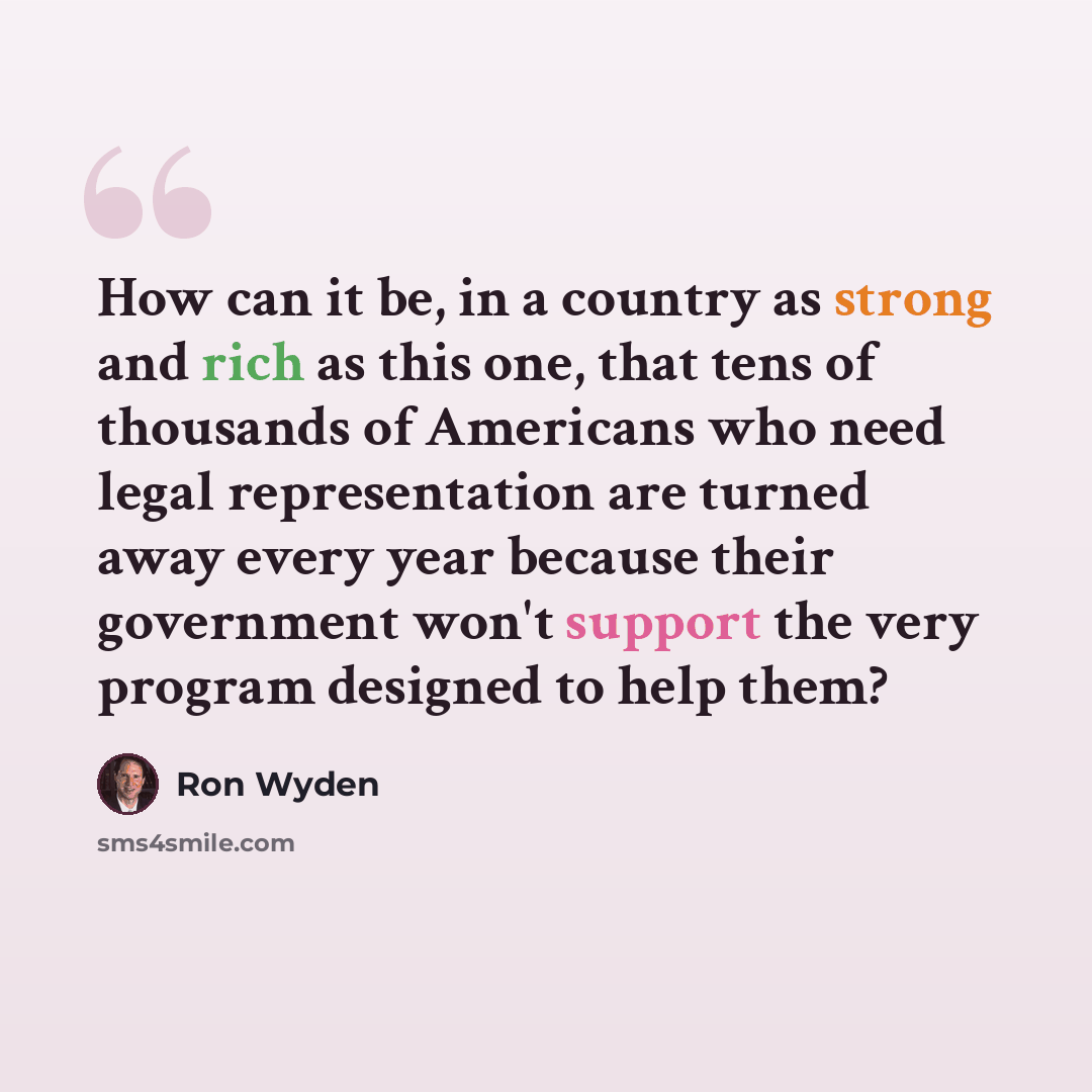 “How can it be, in a country as strong and rich as this one, that tens of thousands of Americans who need legal representation are turned away every year because their government won't support the very program designed to help them?” quote by Ron Wyden