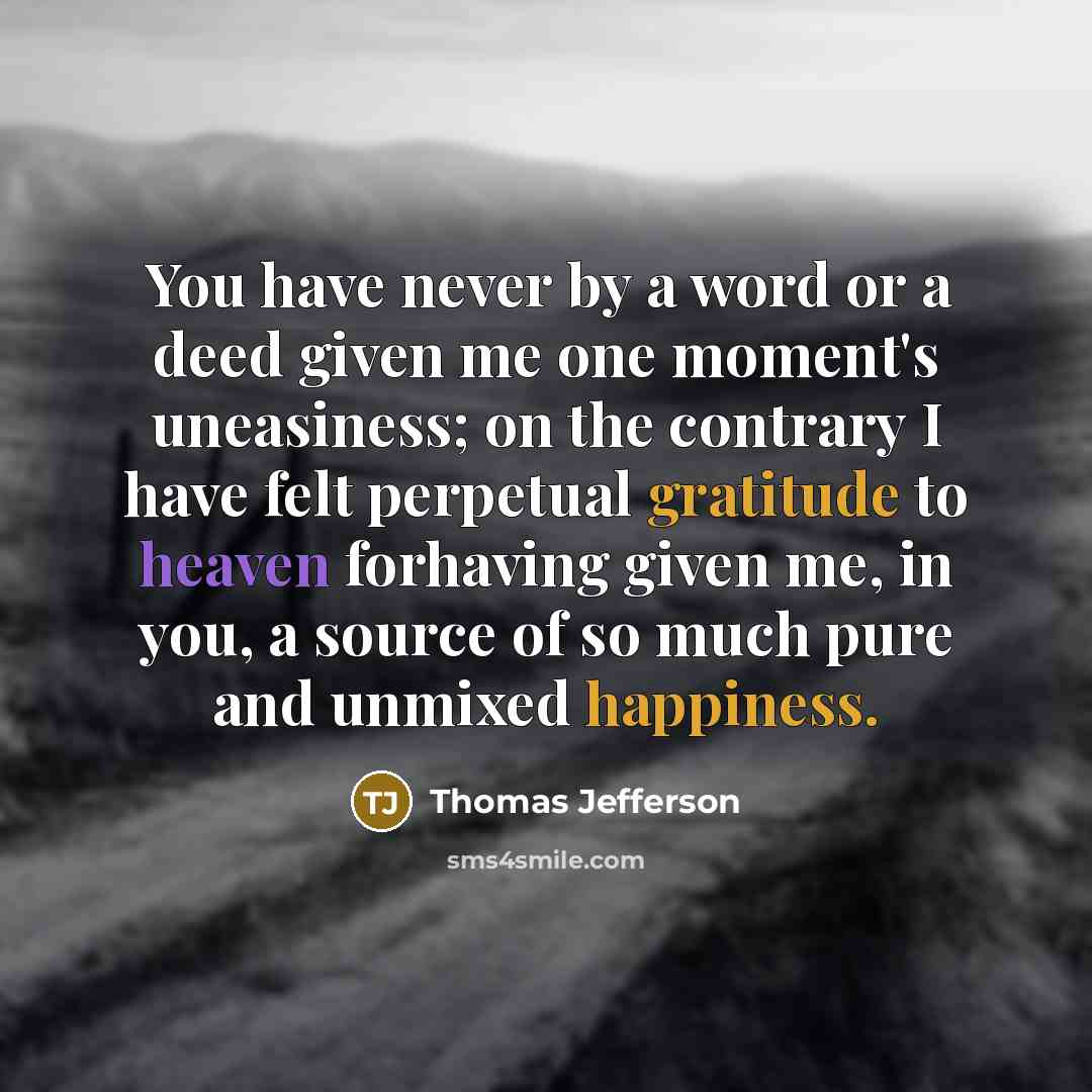 “You have never by a word or a deed given me one moment's uneasiness; on the contrary I have felt perpetual gratitude to heaven forhaving given me, in you, a source of so much pure and unmixed happiness.” quote by Thomas Jefferson