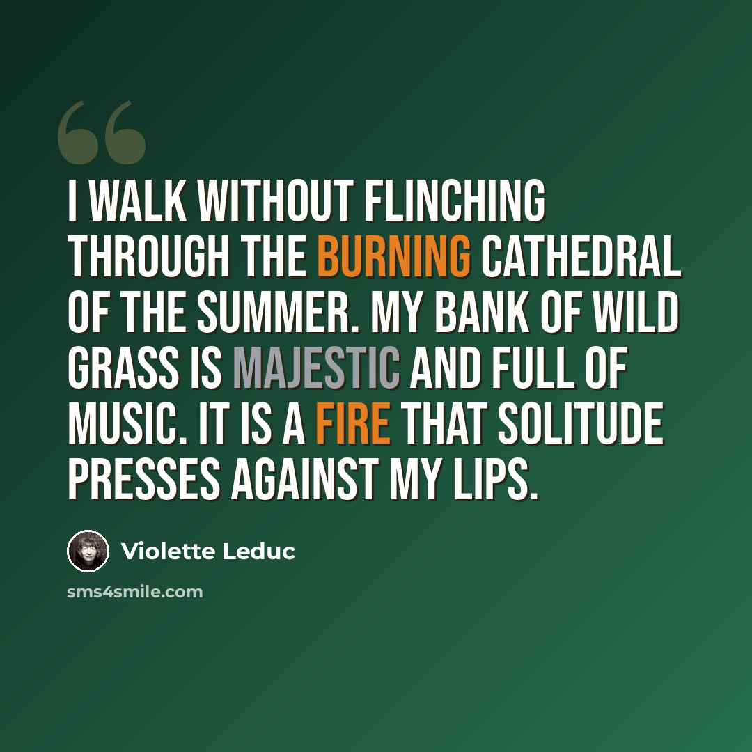 “I walk without flinching through the burning cathedral of the summer. My bank of wild grass is majestic and full of music. It is a fire that solitude presses against my lips.” quote by Violette Leduc