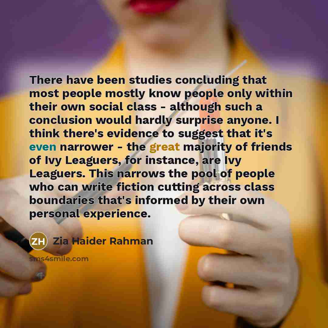 “There have been studies concluding that most people mostly know people only within their own social class - although such a conclusion would hardly surprise anyone. I think there's evidence to suggest that it's even narrower - the great majority of friends of Ivy Leaguers, for instance, are Ivy…” quote by Zia Haider Rahman