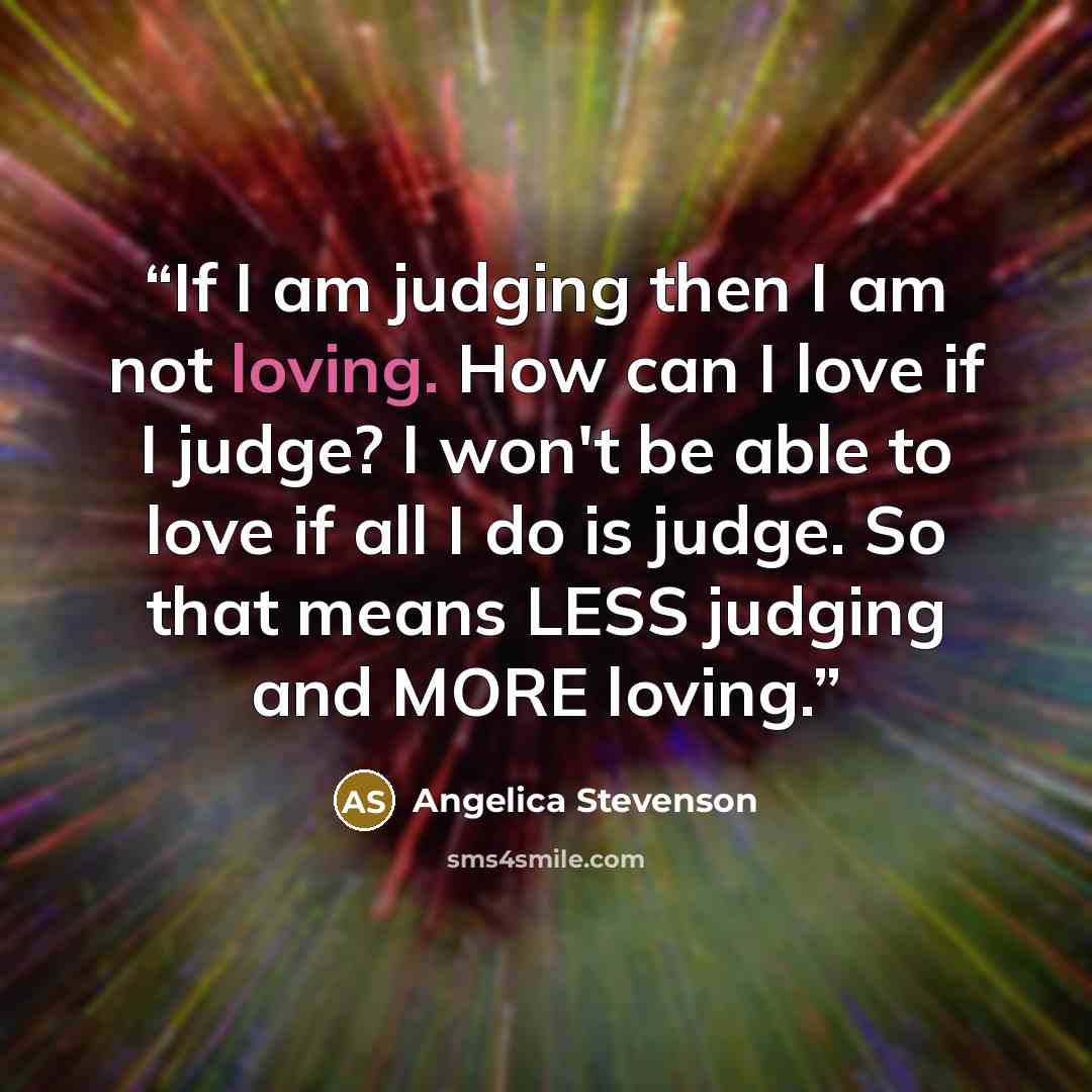 “If I am judging then I am not loving. How can I love if I judge? I won't be able to love if all I do is judge. So that means LESS judging and MORE loving.” quote by Angelica Stevenson
