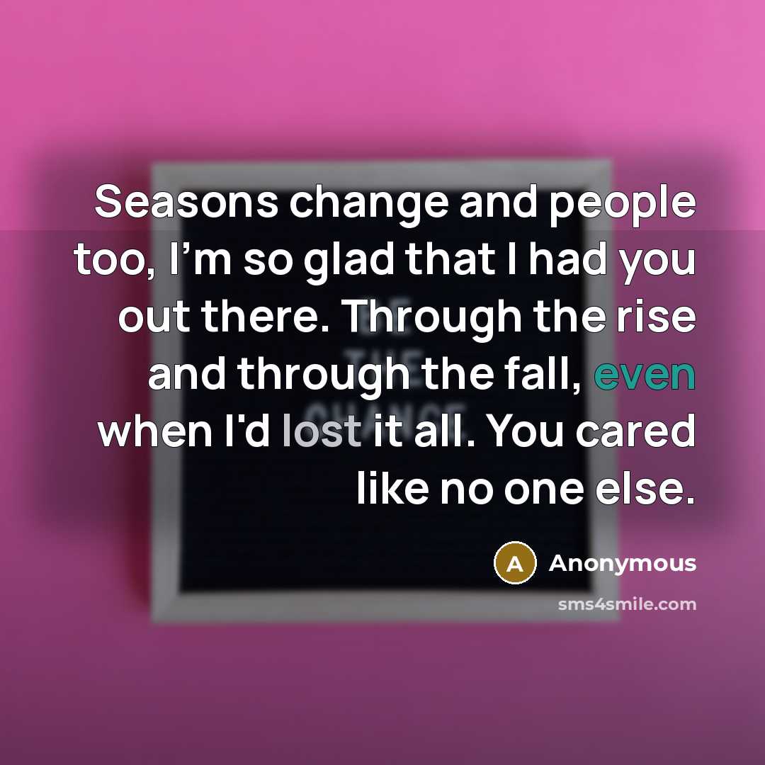 “Seasons change and people too, I'm so glad that I had you out there. Through the rise and through the fall, even when I'd lost it all. You cared like no one else.” quote by Anonymous