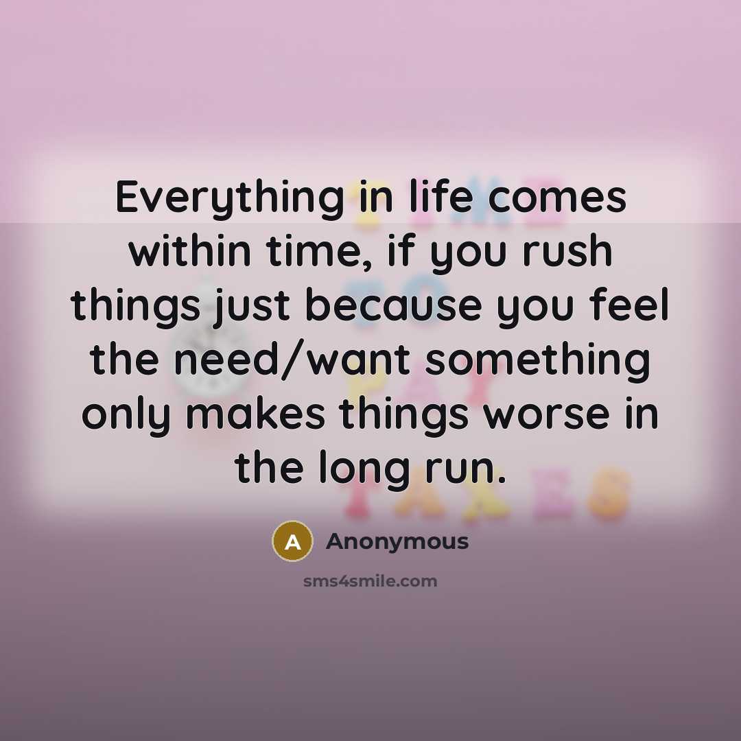 “Everything in life comes within time, if you rush things just because you feel the need/want something only makes things worse in the long run.” quote by Anonymous