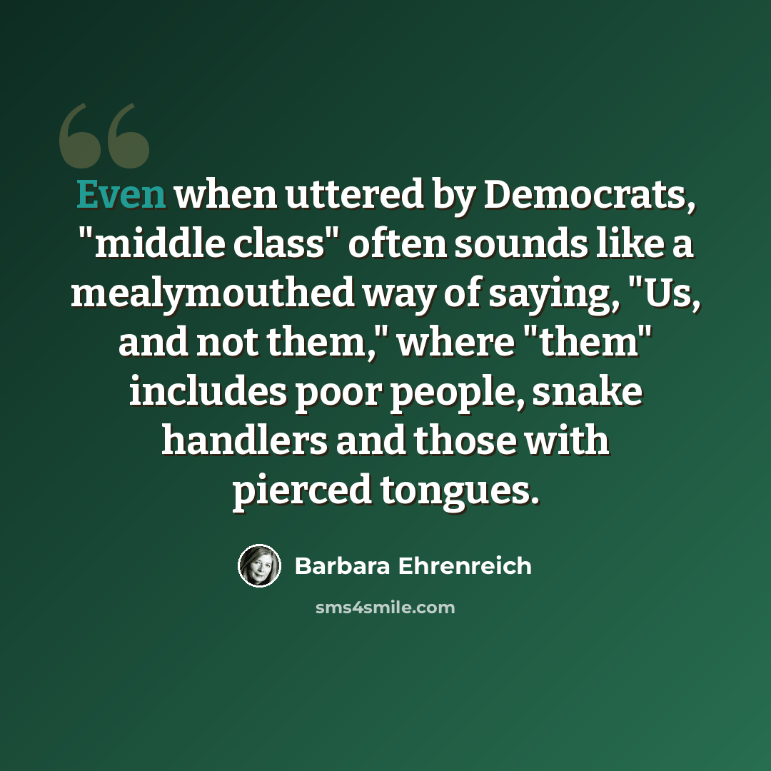 “Even when uttered by Democrats, "middle class" often sounds like a mealymouthed way of saying, "Us, and not them," where "them" includes poor people, snake handlers and those with pierced tongues.” quote by Barbara Ehrenreich