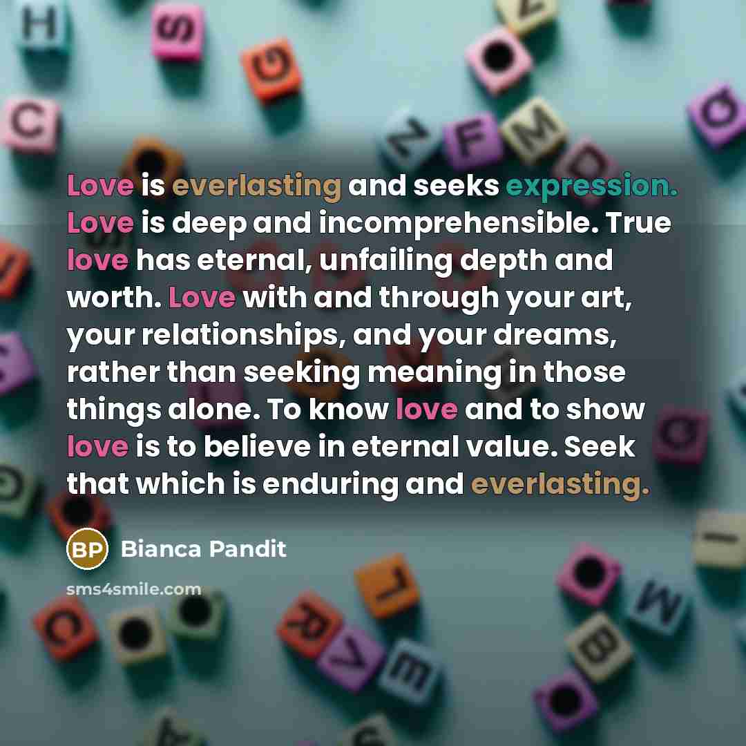 “Love is everlasting and seeks expression. Love is deep and incomprehensible. True love has eternal, unfailing depth and worth. Love with and through your art, your relationships, and your dreams, rather than seeking meaning in those things alone. To know love and to show love is to believe in…” quote by Bianca Pandit
