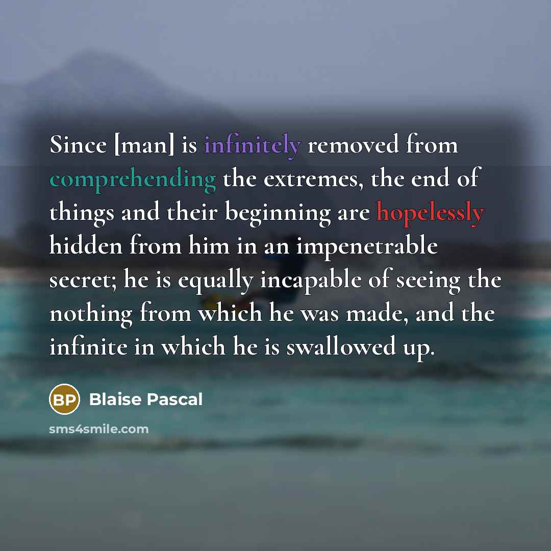 “Since [man] is infinitely removed from comprehending the extremes, the end of things and their beginning are hopelessly hidden from him in an impenetrable secret; he is equally incapable of seeing the nothing from which he was made, and the infinite in which he is swallowed up.” quote by Blaise Pascal