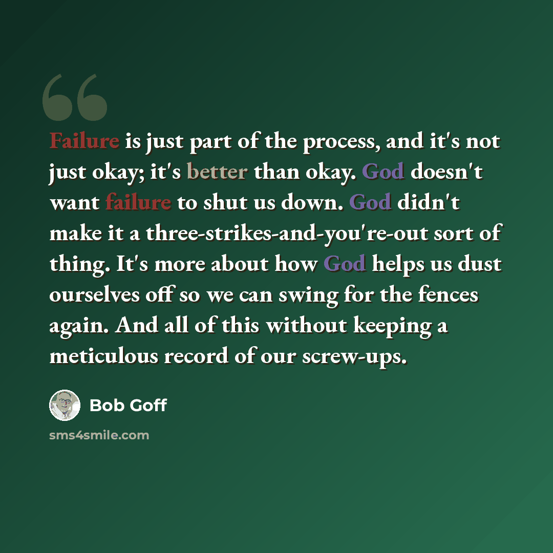 “Failure is just part of the process, and it's not just okay; it's better than okay. God doesn't want failure to shut us down. God didn't make it a three-strikes-and-you're-out sort of thing. It's more about how God helps us dust ourselves off so we can swing for the fences again. And all of this…” quote by Bob Goff