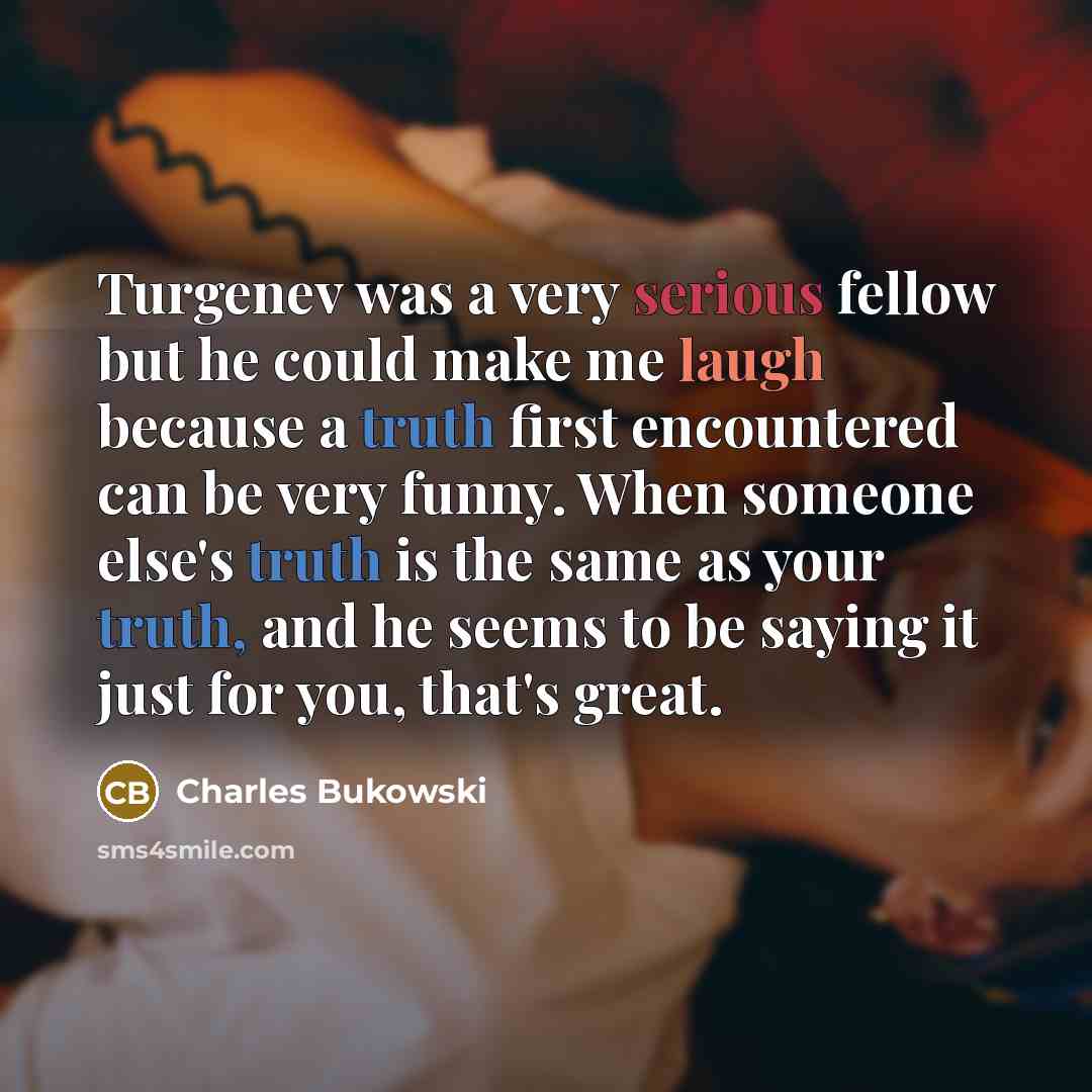 “Turgenev was a very serious fellow but he could make me laugh because a truth first encountered can be very funny. When someone else's truth is the same as your truth, and he seems to be saying it just for you, that's great.” quote by Charles Bukowski