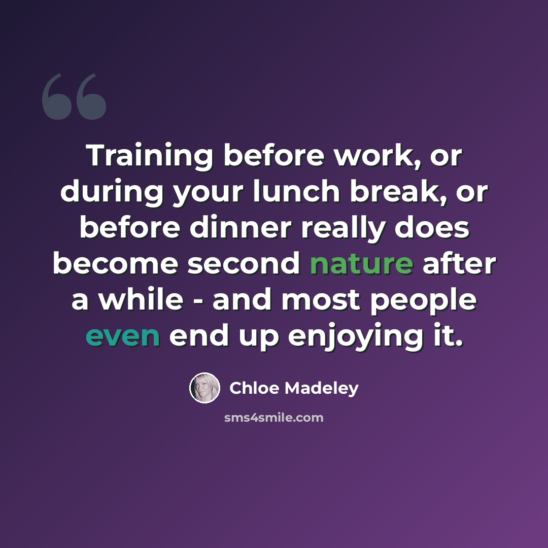 “Training before work, or during your lunch break, or before dinner really does become second nature after a while - and most people even end up enjoying it.” quote by Chloe Madeley