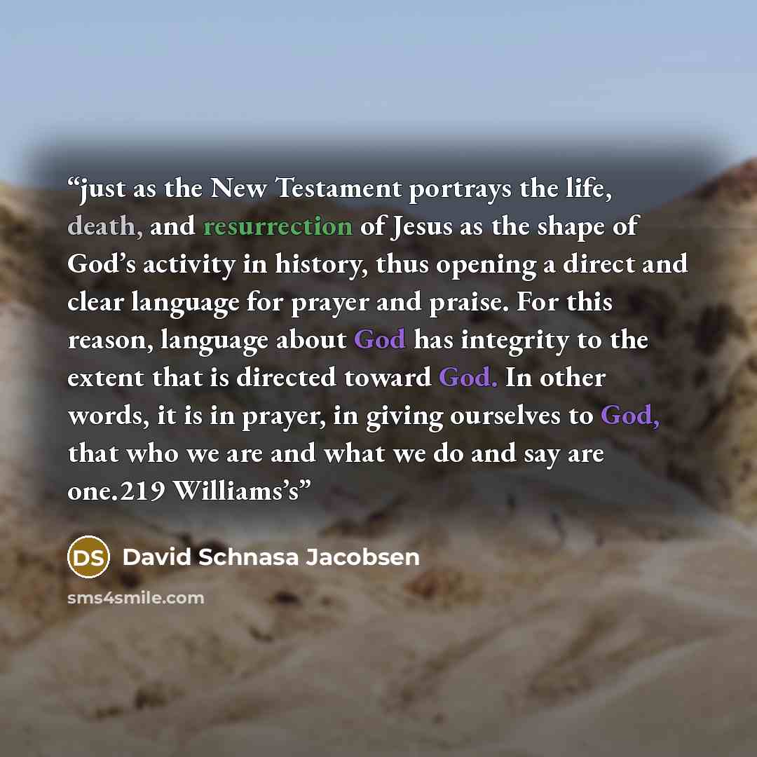 “just as the New Testament portrays the life, death, and resurrection of Jesus as the shape of God’s activity in history, thus opening a direct and clear language for prayer and praise. For this reason, language about God has integrity to the extent that is directed toward God. In other words, it…” quote by David Schnasa Jacobsen