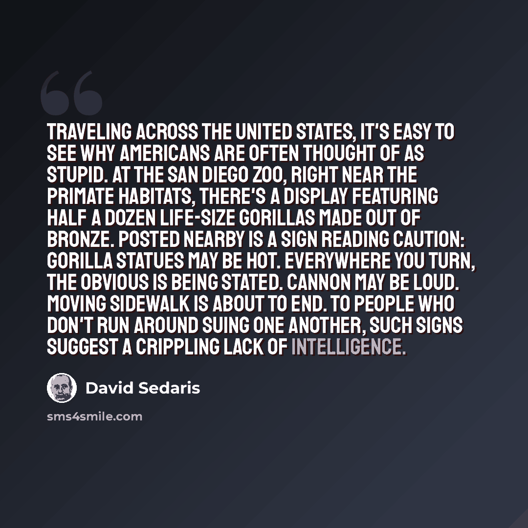 “Traveling across the United States, it's easy to see why Americans are often thought of as stupid. At the San Diego Zoo, right near the primate habitats, there's a display featuring half a dozen life-size gorillas made out of bronze. Posted nearby is a sign reading CAUTION: GORILLA STATUES MAY BE…” quote by David Sedaris