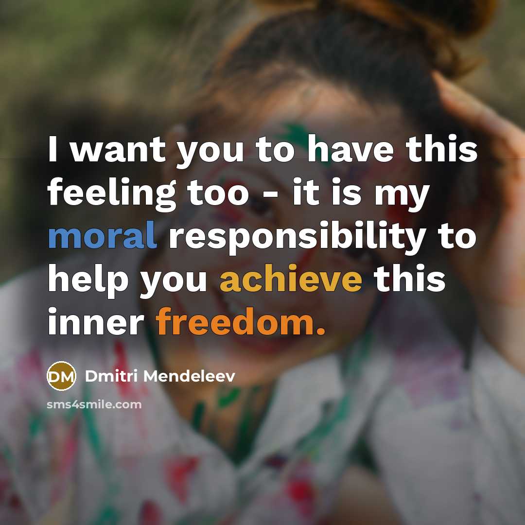 “I want you to have this feeling too - it is my moral responsibility to help you achieve this inner freedom.” quote by Dmitri Mendeleev