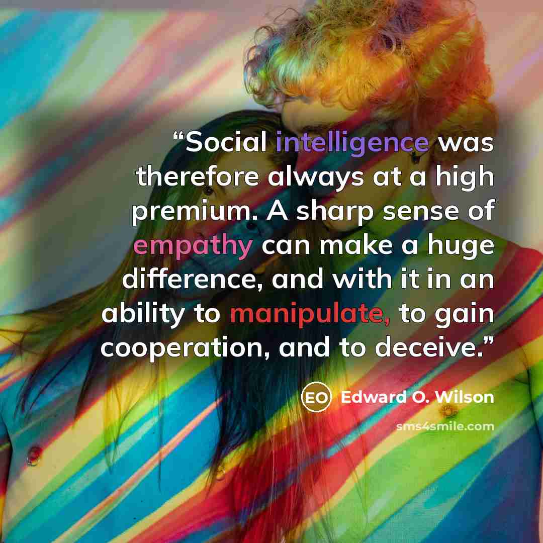 “Social intelligence was therefore always at a high premium. A sharp sense of empathy can make a huge difference, and with it in an ability to manipulate, to gain cooperation, and to deceive.” quote by Edward O. Wilson