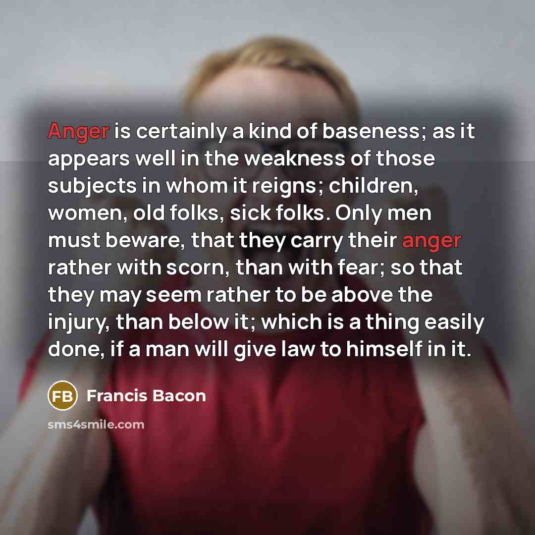“Anger is certainly a kind of baseness; as it appears well in the weakness of those subjects in whom it reigns; children, women, old folks, sick folks. Only men must beware, that they carry their anger rather with scorn, than with fear; so that they may seem rather to be above the injury, than…” quote by Francis Bacon