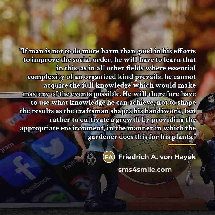 “If man is not to do more harm than good in his efforts to improve the social order, he will have to learn that in this, as in all other fields where essential complexity of an organized kind prevails, he cannot acquire the full knowledge which would make mastery of the events possible. He will…” quote by Friedrich A. von Hayek