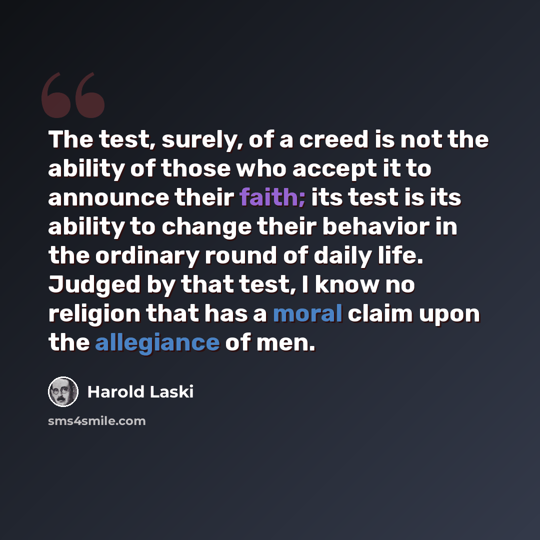 “The test, surely, of a creed is not the ability of those who accept it to announce their faith; its test is its ability to change their behavior in the ordinary round of daily life. Judged by that test, I know no religion that has a moral claim upon the allegiance of men.” quote by Harold Laski