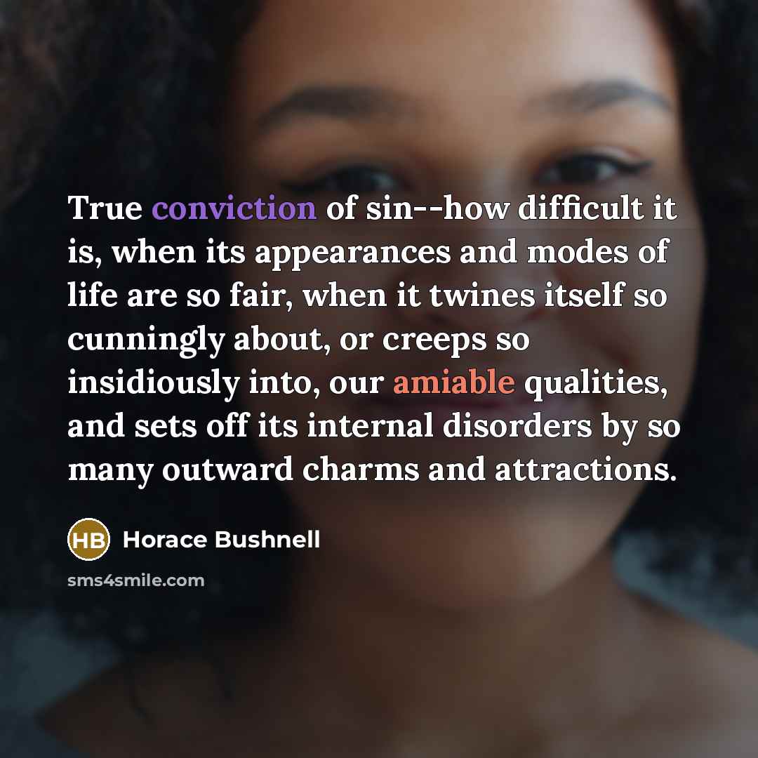 “True conviction of sin--how difficult it is, when its appearances and modes of life are so fair, when it twines itself so cunningly about, or creeps so insidiously into, our amiable qualities, and sets off its internal disorders by so many outward charms and attractions.” quote by Horace Bushnell