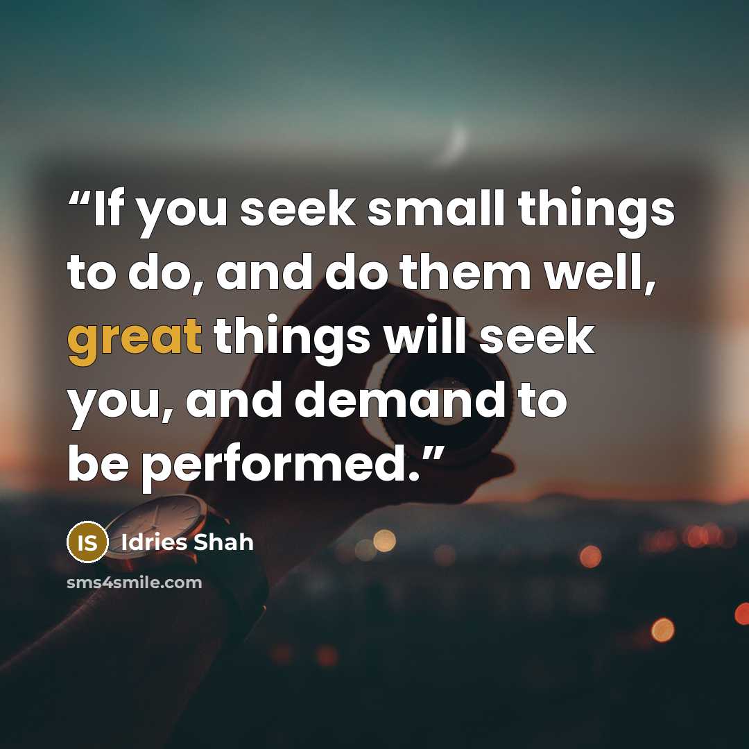 “If you seek small things to do, and do them well, great things will seek you, and demand to be performed.” quote by Idries Shah