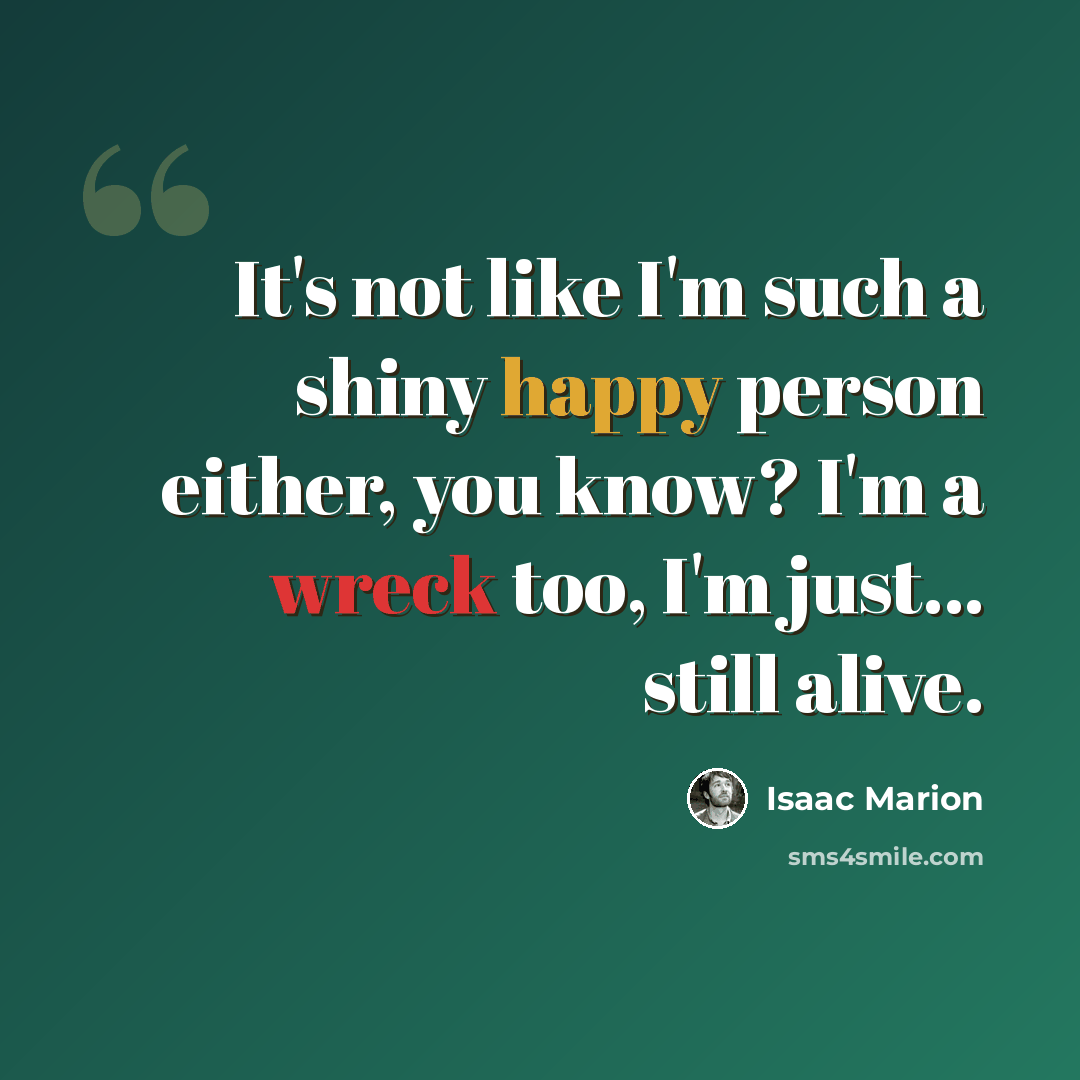“It's not like I'm such a shiny happy person either, you know? I'm a wreck too, I'm just... still alive.” quote by Isaac Marion
