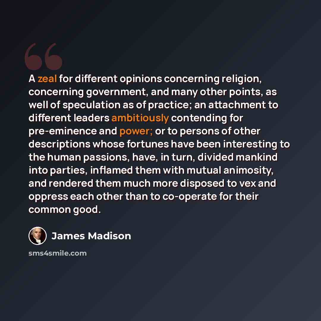“A zeal for different opinions concerning religion, concerning government, and many other points, as well of speculation as of practice; an attachment to different leaders ambitiously contending for pre-eminence and power; or to persons of other descriptions whose fortunes have been interesting to…” quote by James Madison