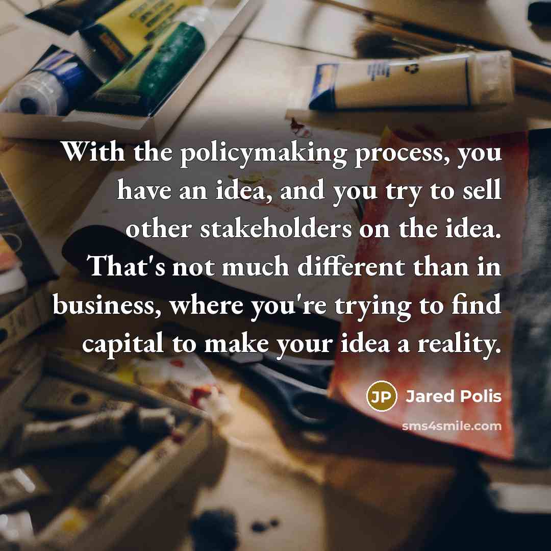 “With the policymaking process, you have an idea, and you try to sell other stakeholders on the idea. That's not much different than in business, where you're trying to find capital to make your idea a reality.” quote by Jared Polis