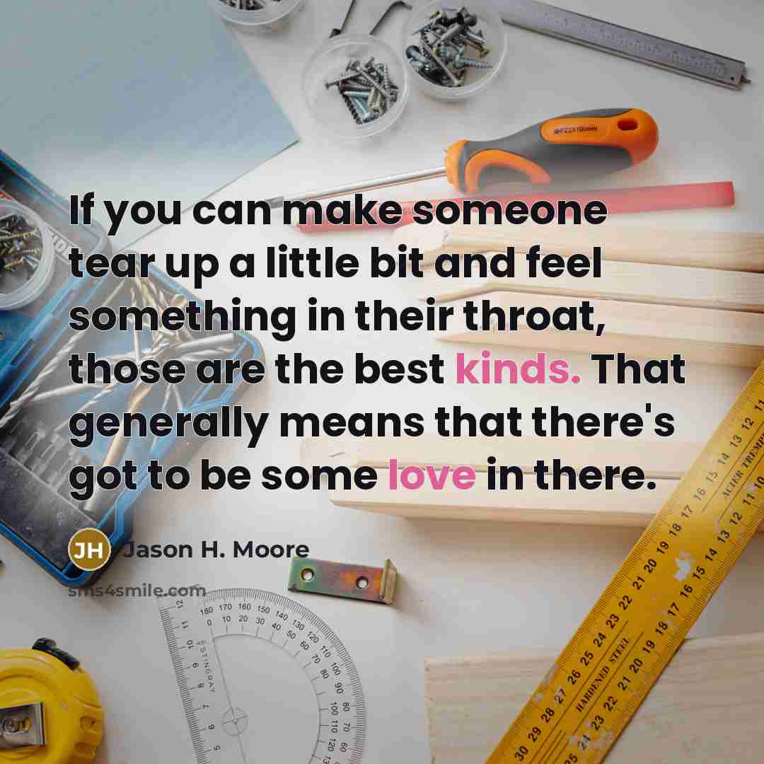 “If you can make someone tear up a little bit and feel something in their throat, those are the best kinds. That generally means that there's got to be some love in there.” quote by Jason H. Moore