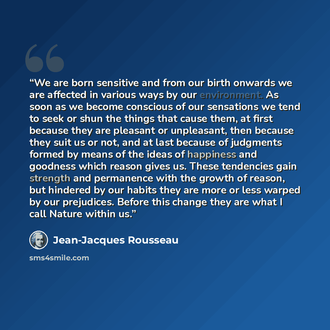 “We are born sensitive and from our birth onwards we are affected in various ways by our environment. As soon as we become conscious of our sensations we tend to seek or shun the things that cause them, at first because they are pleasant or unpleasant, then because they suit us or not, and at last…” quote by Jean-Jacques Rousseau