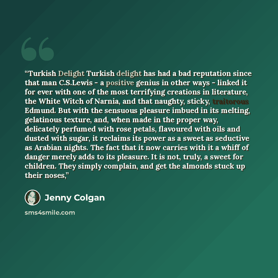 “Turkish Delight Turkish delight has had a bad reputation since that man C.S.Lewis - a positive genius in other ways - linked it for ever with one of the most terrifying creations in literature, the White Witch of Narnia, and that naughty, sticky, traitorous Edmund. But with the sensuous pleasure…” quote by Jenny Colgan