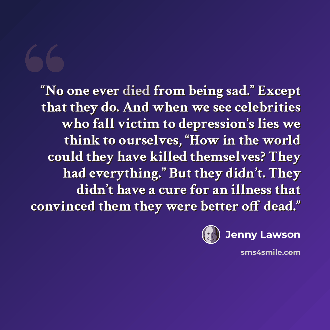 “No one ever died from being sad.” Except that they do. And when we see celebrities who fall victim to depression’s lies we think to ourselves, “How in the world could they have killed themselves? They had everything.” But they didn’t. They didn’t have a cure for an illness that convinced them they…” quote by Jenny Lawson