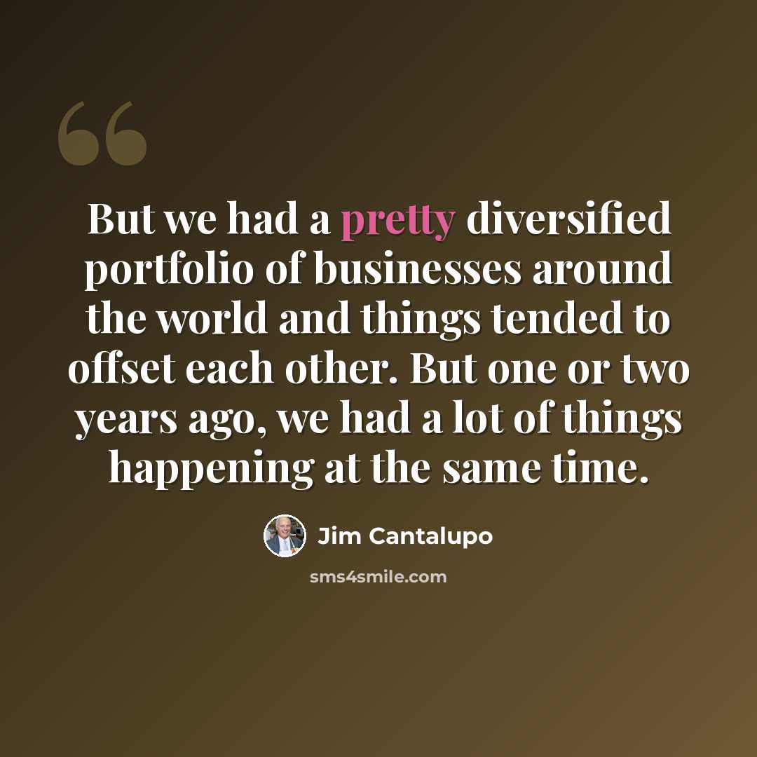 “But we had a pretty diversified portfolio of businesses around the world and things tended to offset each other. But one or two years ago, we had a lot of things happening at the same time.” quote by Jim Cantalupo