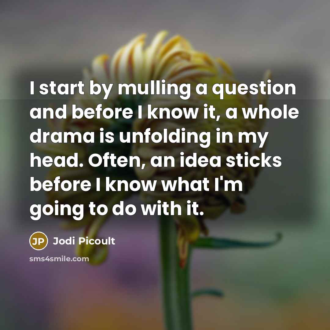 “I start by mulling a question and before I know it, a whole drama is unfolding in my head. Often, an idea sticks before I know what I'm going to do with it.” quote by Jodi Picoult