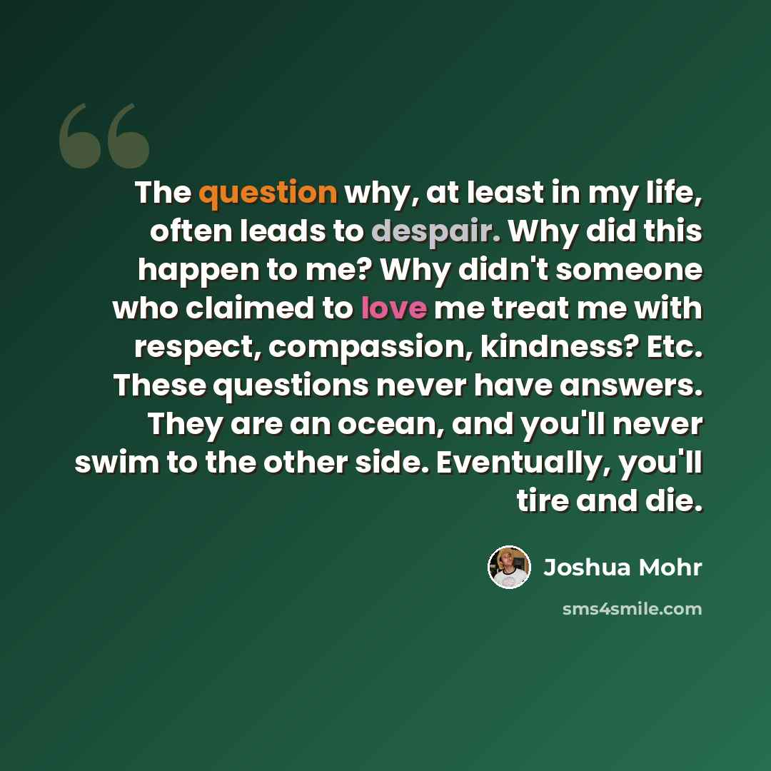 “The question why, at least in my life, often leads to despair. Why did this happen to me? Why didn't someone who claimed to love me treat me with respect, compassion, kindness? Etc. These questions never have answers. They are an ocean, and you'll never swim to the other side. Eventually, you'll…” quote by Joshua Mohr