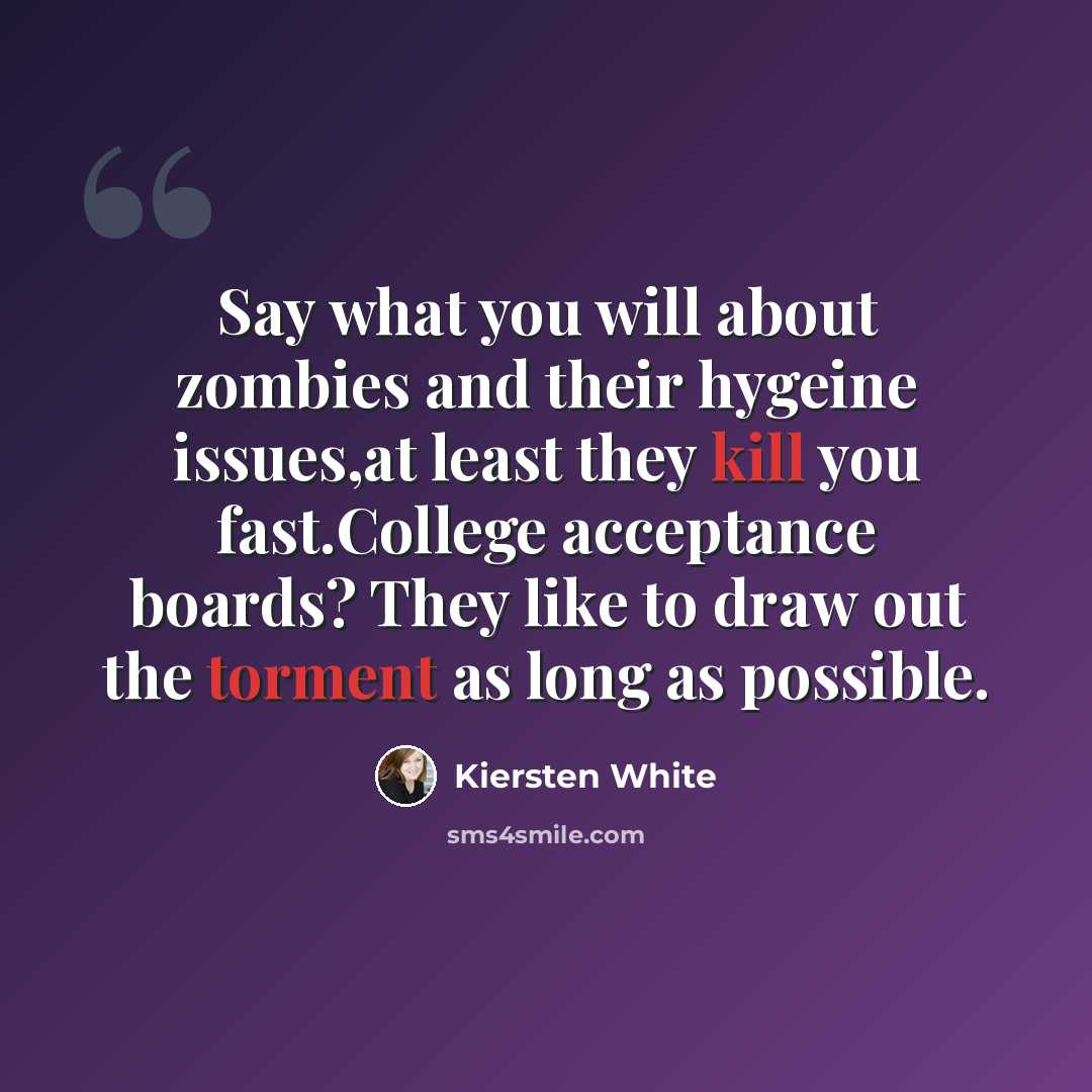“Say what you will about zombies and their hygeine issues,at least they kill you fast.College acceptance boards? They like to draw out the torment as long as possible.” quote by Kiersten White